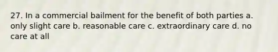 27. In a commercial bailment for the benefit of both parties a. only slight care b. reasonable care c. extraordinary care d. no care at all