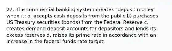 27. The commercial banking system creates "deposit money" when it: a. accepts cash deposits from the public b) purchases US Treasury securities (bonds) from the Federal Reserve c. creates demand deposit accounts for depositors and lends its excess reserves d, raises its prime rate in accordance with an increase in the federal funds rate target.