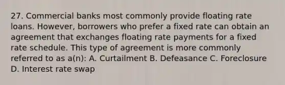 27. Commercial banks most commonly provide floating rate loans. However, borrowers who prefer a fixed rate can obtain an agreement that exchanges floating rate payments for a fixed rate schedule. This type of agreement is more commonly referred to as a(n): A. Curtailment B. Defeasance C. Foreclosure D. Interest rate swap