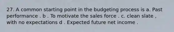 27. A common starting point in the budgeting process is a. Past performance . b . To motivate the sales force . c. clean slate , with no expectations d . Expected future net income .