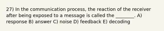 27) In the communication process, the reaction of the receiver after being exposed to a message is called the ________. A) response B) answer C) noise D) feedback E) decoding