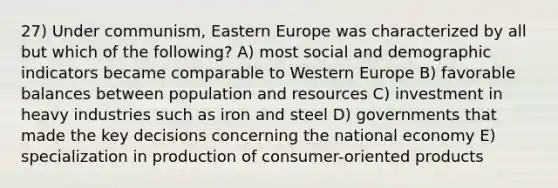 27) Under communism, Eastern Europe was characterized by all but which of the following? A) most social and demographic indicators became comparable to Western Europe B) favorable balances between population and resources C) investment in heavy industries such as iron and steel D) governments that made the key decisions concerning the national economy E) specialization in production of consumer-oriented products