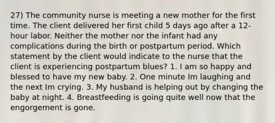 27) The community nurse is meeting a new mother for the first time. The client delivered her first child 5 days ago after a 12-hour labor. Neither the mother nor the infant had any complications during the birth or postpartum period. Which statement by the client would indicate to the nurse that the client is experiencing postpartum blues? 1. I am so happy and blessed to have my new baby. 2. One minute Im laughing and the next Im crying. 3. My husband is helping out by changing the baby at night. 4. Breastfeeding is going quite well now that the engorgement is gone.