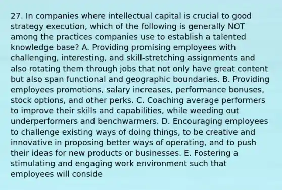 27. In companies where intellectual capital is crucial to good strategy execution, which of the following is generally NOT among the practices companies use to establish a talented knowledge base? A. Providing promising employees with challenging, interesting, and skill-stretching assignments and also rotating them through jobs that not only have great content but also span functional and geographic boundaries. B. Providing employees promotions, salary increases, performance bonuses, stock options, and other perks. C. Coaching average performers to improve their skills and capabilities, while weeding out underperformers and benchwarmers. D. Encouraging employees to challenge existing ways of doing things, to be creative and innovative in proposing better ways of operating, and to push their ideas for new products or businesses. E. Fostering a stimulating and engaging work environment such that employees will conside