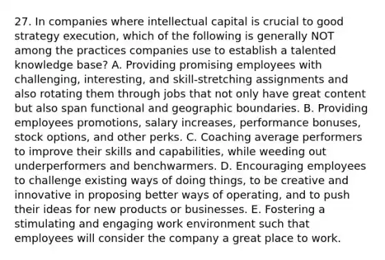 27. In companies where intellectual capital is crucial to good strategy execution, which of the following is generally NOT among the practices companies use to establish a talented knowledge base? A. Providing promising employees with challenging, interesting, and skill-stretching assignments and also rotating them through jobs that not only have great content but also span functional and geographic boundaries. B. Providing employees promotions, salary increases, performance bonuses, stock options, and other perks. C. Coaching average performers to improve their skills and capabilities, while weeding out underperformers and benchwarmers. D. Encouraging employees to challenge existing ways of doing things, to be creative and innovative in proposing better ways of operating, and to push their ideas for new products or businesses. E. Fostering a stimulating and engaging work environment such that employees will consider the company a great place to work.