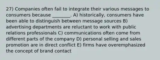 27) Companies often fail to integrate their various messages to consumers because ________. A) historically, consumers have been able to distinguish between message sources B) advertising departments are reluctant to work with public relations professionals C) communications often come from different parts of the company D) personal selling and sales promotion are in direct conflict E) firms have overemphasized the concept of brand contact