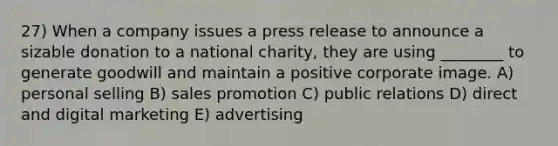 27) When a company issues a press release to announce a sizable donation to a national charity, they are using ________ to generate goodwill and maintain a positive corporate image. A) personal selling B) sales promotion C) public relations D) direct and digital marketing E) advertising