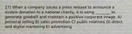 27) When a company issues a press release to announce a sizable donation to a national charity, it is using ________ to generate goodwill and maintain a positive corporate image. A) personal selling B) sales promotion C) public relations D) direct and digital marketing E) advertising