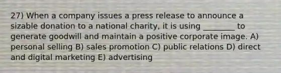 27) When a company issues a press release to announce a sizable donation to a national charity, it is using ________ to generate goodwill and maintain a positive corporate image. A) personal selling B) sales promotion C) public relations D) direct and digital marketing E) advertising