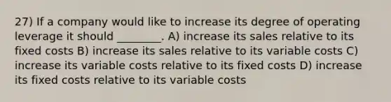 27) If a company would like to increase its degree of operating leverage it should ________. A) increase its sales relative to its fixed costs B) increase its sales relative to its variable costs C) increase its variable costs relative to its fixed costs D) increase its fixed costs relative to its variable costs