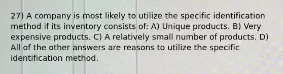 27) A company is most likely to utilize the specific identification method if its inventory consists of: A) Unique products. B) Very expensive products. C) A relatively small number of products. D) All of the other answers are reasons to utilize the specific identification method.