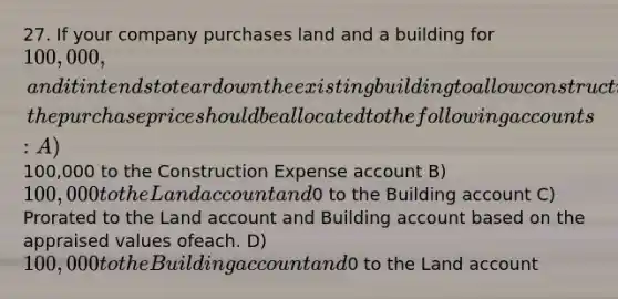 27. If your company purchases land and a building for 100,000, and it intends to teardown the existing building to allow construction of a new warehouse, the purchase price should be allocated to the following accounts: A)100,000 to the Construction Expense account B) 100,000 to the Land account and0 to the Building account C) Prorated to the Land account and Building account based on the appraised values ofeach. D) 100,000 to the Building account and0 to the Land account