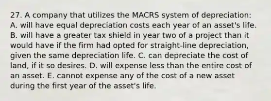 27. A company that utilizes the MACRS system of depreciation: A. will have equal depreciation costs each year of an asset's life. B. will have a greater tax shield in year two of a project than it would have if the firm had opted for straight-line depreciation, given the same depreciation life. C. can depreciate the cost of land, if it so desires. D. will expense less than the entire cost of an asset. E. cannot expense any of the cost of a new asset during the first year of the asset's life.