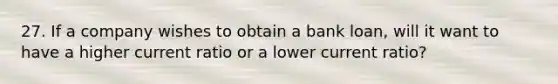 27. If a company wishes to obtain a bank loan, will it want to have a higher current ratio or a lower current ratio?