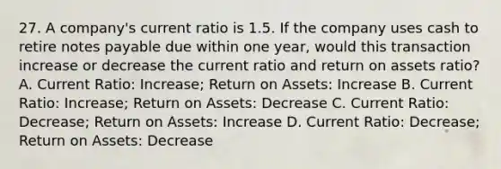 27. A company's current ratio is 1.5. If the company uses cash to retire notes payable due within one year, would this transaction increase or decrease the current ratio and return on assets ratio? A. Current Ratio: Increase; Return on Assets: Increase B. Current Ratio: Increase; Return on Assets: Decrease C. Current Ratio: Decrease; Return on Assets: Increase D. Current Ratio: Decrease; Return on Assets: Decrease