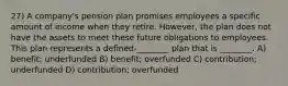 27) A company's pension plan promises employees a specific amount of income when they retire. However, the plan does not have the assets to meet these future obligations to employees. This plan represents a defined-________ plan that is ________. A) benefit; underfunded B) benefit; overfunded C) contribution; underfunded D) contribution; overfunded