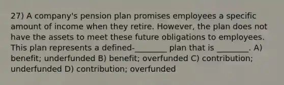 27) A company's pension plan promises employees a specific amount of income when they retire. However, the plan does not have the assets to meet these future obligations to employees. This plan represents a defined-________ plan that is ________. A) benefit; underfunded B) benefit; overfunded C) contribution; underfunded D) contribution; overfunded