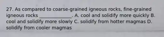 27. As compared to coarse-grained igneous rocks, fine-grained igneous rocks ______________. A. cool and solidify more quickly B. cool and solidify more slowly C. solidify from hotter magmas D. solidify from cooler magmas