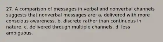 27. A comparison of messages in verbal and nonverbal channels suggests that nonverbal messages are: a. delivered with more conscious awareness. b. discrete rather than continuous in nature. c. delivered through multiple channels. d. less ambiguous.