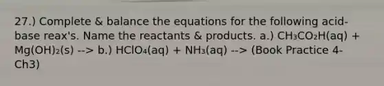 27.) Complete & balance the equations for the following acid-base reax's. Name the reactants & products. a.) CH₃CO₂H(aq) + Mg(OH)₂(s) --> b.) HClO₄(aq) + NH₃(aq) --> (Book Practice 4- Ch3)