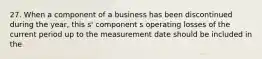 27. When a component of a business has been discontinued during the year, this s' component s operating losses of the current period up to the measurement date should be included in the