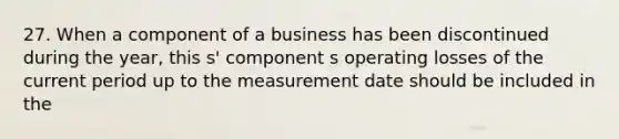 27. When a component of a business has been discontinued during the year, this s' component s operating losses of the current period up to the measurement date should be included in the