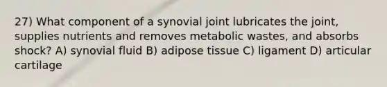 27) What component of a synovial joint lubricates the joint, supplies nutrients and removes metabolic wastes, and absorbs shock? A) synovial fluid B) adipose tissue C) ligament D) articular cartilage