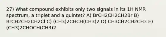 27) What compound exhibits only two signals in its 1H NMR spectrum, a triplet and a quintet? A) BrCH2CH2CH2Br B) BrCH2CH2CH2Cl C) (CH3)2CHCH(CH3)2 D) CH3CH2CH2CH3 E) (CH3)2CHOCH(CH3)2