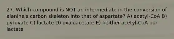 27. Which compound is NOT an intermediate in the conversion of alanine's carbon skeleton into that of aspartate? A) acetyl-CoA B) pyruvate C) lactate D) oxaloacetate E) neither acetyl-CoA nor lactate