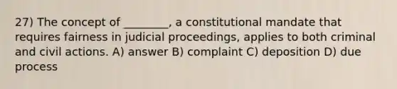 27) The concept of ________, a constitutional mandate that requires fairness in judicial proceedings, applies to both criminal and civil actions. A) answer B) complaint C) deposition D) due process