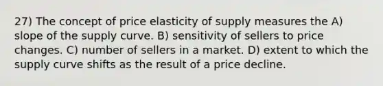 27) The concept of price elasticity of supply measures the A) slope of the supply curve. B) sensitivity of sellers to price changes. C) number of sellers in a market. D) extent to which the supply curve shifts as the result of a price decline.