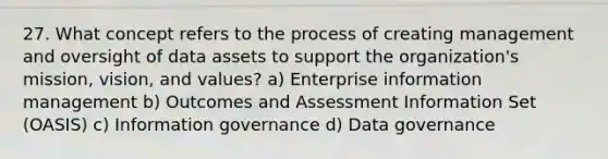 27. What concept refers to the process of creating management and oversight of data assets to support the organization's mission, vision, and values? a) Enterprise information management b) Outcomes and Assessment Information Set (OASIS) c) Information governance d) Data governance