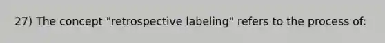 27) The concept "retrospective labeling" refers to the process of: