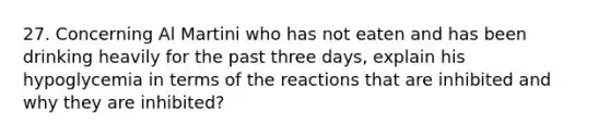 27. Concerning Al Martini who has not eaten and has been drinking heavily for the past three days, explain his hypoglycemia in terms of the reactions that are inhibited and why they are inhibited?