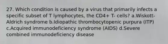 27. Which condition is caused by a virus that primarily infects a specific subset of T lymphocytes, the CD4+ T- cells? a.Wiskott-Aldrich syndrome b.Idiopathic thrombocytopenic purpura (ITP) c.Acquired immunodeficiency syndrome (AIDS) d.Severe combined immunodeficiency disease