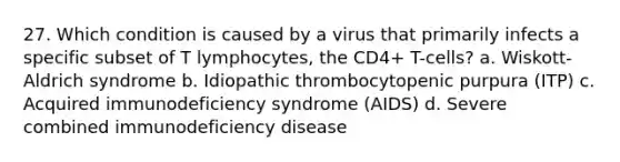 27. Which condition is caused by a virus that primarily infects a specific subset of T lymphocytes, the CD4+ T-cells? a. Wiskott-Aldrich syndrome b. Idiopathic thrombocytopenic purpura (ITP) c. Acquired immunodeficiency syndrome (AIDS) d. Severe combined immunodeficiency disease