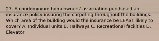 27. A condominium homeowners' association purchased an insurance policy insuring the carpeting throughout the buildings. Which area of the building would the insurance be LEAST likely to cover? A. Individual units B. Hallways C. Recreational facilities D. Elevator