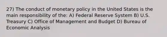 27) The conduct of <a href='https://www.questionai.com/knowledge/kEE0G7Llsx-monetary-policy' class='anchor-knowledge'>monetary policy</a> in the United States is the main responsibility of the: A) Federal Reserve System B) U.S. Treasury C) Office of Management and Budget D) Bureau of <a href='https://www.questionai.com/knowledge/k7Cal6sfmD-economic-analysis' class='anchor-knowledge'>economic analysis</a>