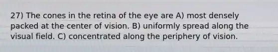 27) The cones in the retina of the eye are A) most densely packed at the center of vision. B) uniformly spread along the visual field. C) concentrated along the periphery of vision.