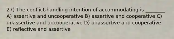 27) The conflict-handling intention of accommodating is ________. A) assertive and uncooperative B) assertive and cooperative C) unassertive and uncooperative D) unassertive and cooperative E) reflective and assertive