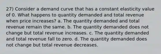 27) Consider a demand curve that has a constant elasticity value of 0. What happens to quantity demanded and total revenue when price increases? a. The quantity demanded and total revenue remain the same. b. The quantity demanded does not change but total revenue increases. c. The quantity demanded and total revenue fall to zero. d. The quantity demanded does not change but total revenue decreases.