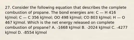 27. Consider the following equation that describes the complete combustion of propane. The bond energies are: C — H 416 kJ/mol; C — C 356 kJ/mol; OO 498 kJ/mol; CO 803 kJ/mol; H — O 467 kJ/mol. Which is the net energy released on complete combustion of propane? A. -1668 kJ/mol B. -2024 kJ/mol C. -4277 kJ/mol D. -8554 kJ/mol