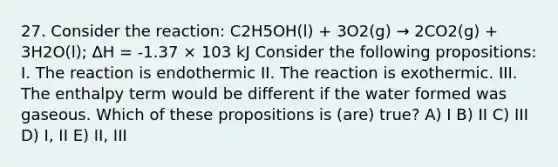 27. Consider the reaction: C2H5OH(l) + 3O2(g) → 2CO2(g) + 3H2O(l); ΔH = -1.37 × 103 kJ Consider the following propositions: I. The reaction is endothermic II. The reaction is exothermic. III. The enthalpy term would be different if the water formed was gaseous. Which of these propositions is (are) true? A) I B) II C) III D) I, II E) II, III