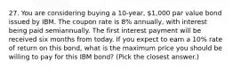 27. You are considering buying a 10-year, 1,000 par value bond issued by IBM. The coupon rate is 8% annually, with interest being paid semiannually. The first interest payment will be received six months from today. If you expect to earn a 10% rate of return on this bond, what is the maximum price you should be willing to pay for this IBM bond? (Pick the closest answer.)