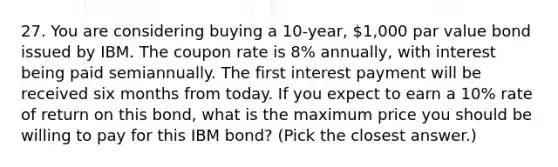 27. You are considering buying a 10-year, 1,000 par value bond issued by IBM. The coupon rate is 8% annually, with interest being paid semiannually. The first interest payment will be received six months from today. If you expect to earn a 10% rate of return on this bond, what is the maximum price you should be willing to pay for this IBM bond? (Pick the closest answer.)