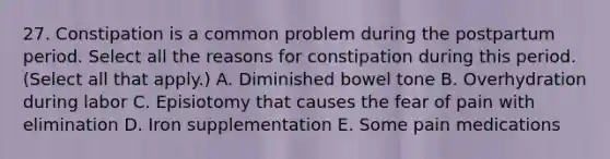 27. Constipation is a common problem during the postpartum period. Select all the reasons for constipation during this period. (Select all that apply.) A. Diminished bowel tone B. Overhydration during labor C. Episiotomy that causes the fear of pain with elimination D. Iron supplementation E. Some pain medications