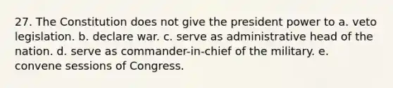 27. The Constitution does not give the president power to a. veto legislation. b. declare war. c. serve as administrative head of the nation. d. serve as commander-in-chief of the military. e. convene sessions of Congress.