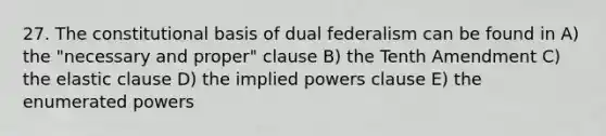 27. The constitutional basis of dual federalism can be found in A) the "necessary and proper" clause B) the Tenth Amendment C) the elastic clause D) the implied powers clause E) the enumerated powers