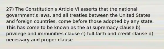 27) The Constitution's Article VI asserts that the national government's laws, and all treaties between the United States and foreign countries, come before those adopted by any state. This has come to be known as the a) supremacy clause b) privilege and immunities clause c) full faith and credit clause d) necessary and proper clause