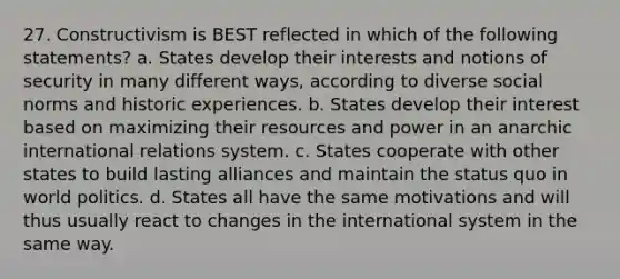 27. Constructivism is BEST reflected in which of the following statements? a. States develop their interests and notions of security in many different ways, according to diverse social norms and historic experiences. b. States develop their interest based on maximizing their resources and power in an anarchic international relations system. c. States cooperate with other states to build lasting alliances and maintain the status quo in world politics. d. States all have the same motivations and will thus usually react to changes in the international system in the same way.